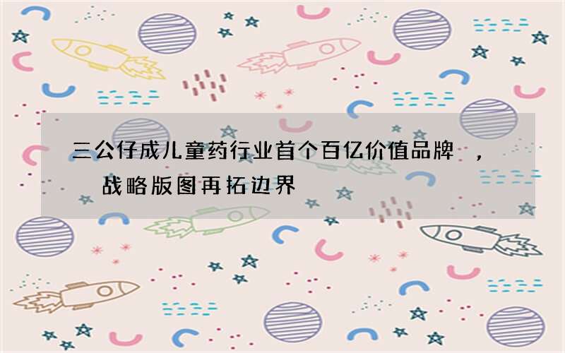 三公仔成儿童药行业首个百亿价值品牌,战略版图再拓边界